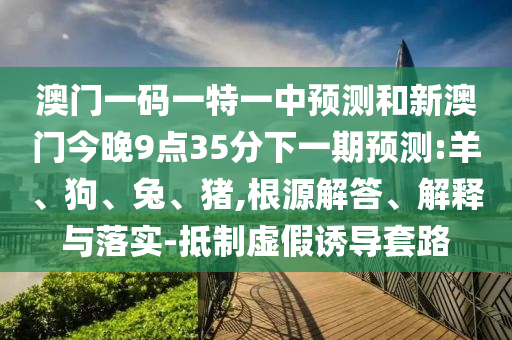 澳門一碼一特一中預測和新澳門今晚9點35分下一期預測:羊、狗、兔、豬,根源解答、解釋與落實-抵制虛假誘導套路